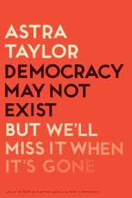 DEMOCRACY MAY NOT EXIST, BUT WE’LL MISS IT WHEN IT’S GONE by Astra Taylor 